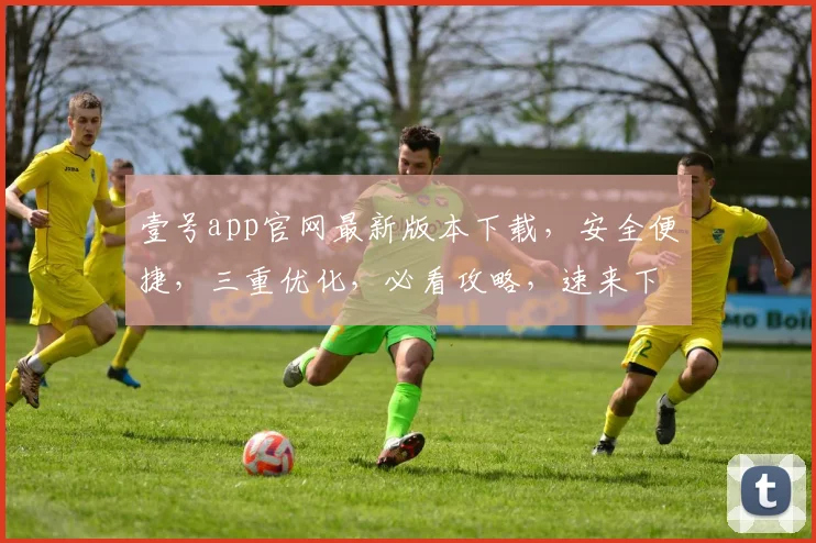 壹号app官网最新版本下载，安全便捷，三重优化，必看攻略，速来下载体验