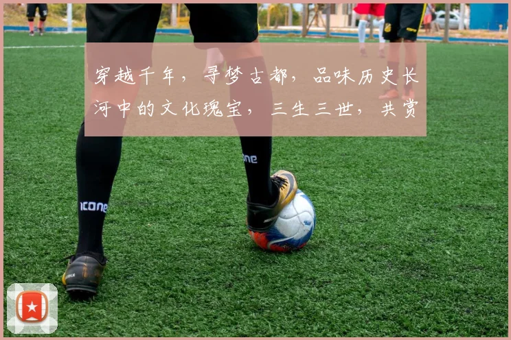 穿越千年，寻梦古都，品味历史长河中的文化瑰宝，三生三世，共赏华夏风情